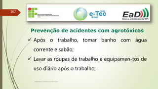 Engenheiro Zacarias Linhares Junior
167
Prevenção de acidentes com agrotóxicos
 Após o trabalho, tomar banho com água
corrente e sabão;
 Lavar as roupas de trabalho e equipamen-tos de
uso diário após o trabalho;
 