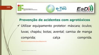 Engenheiro Zacarias Linhares Junior
168
Prevenção de acidentes com agrotóxicos
 Utilizar equipamento protetor: máscara; óculos;
luvas; chapéu; botas; avental; camisa de manga
comprida; calça comprida.
http://bvsms.saude.gov.br/bvs/dicas/108agrotox.html
 