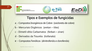 Engenheiro Zacarias Linhares Junior
1717
Tipos e Exemplos de fungicidas
a - Compostos Inorgânicos de Cobre (oxicloreto de cobre)
b - Mercuriais Orgânicos (aretan – tilex)
c - Dimetil-ditio Carbamatos (ferban – ziran)
d - Derivados da Tiouréia (tiofanato)
e - Compostos Fenólicos (dinitrofenóis e clorofenóis)
 