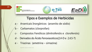 Engenheiro Zacarias Linhares Junior
1919
Tipos e Exemplos de Herbicidas
a - Arsenicais Inorgânicos (arsenito de sódio)
b - Carbamatos (clorprofan)
c- Compostos Fenólicos (dinitrofenóis e clorofenóis)
d - Derivados do Ácido Fenoxiaceticos(2,4-D e 2,4,5-T)
e - Triazinas (ametrina – simazina)
 