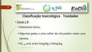 Engenheiro Zacarias Linhares Junior
2222
Classificação toxicológica – Toxidades
• Classe 1 B:
Altamente tóxico;
Algumas gotas a uma colher de chá podem matar uma
pessoa;
DL 50 oral: entre 5mg/Kg e 50mg/kg.
 