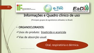 Engenheiro Zacarias Linhares Junior
35
Informações e Quadro clínico de uso
(Principais grupos de agrotóxicos utilizados no Brasil)
• ORGANOCLORADOS:
Usos do produto: Inseticida e acaricida
Vias de absorção usual:
Oral, respiratória e dérmica.
 