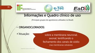 Engenheiro Zacarias Linhares Junior
36
Informações e Quadro clínico de uso
(Principais grupos de agrotóxicos utilizados no Brasil)
• ORGANOCLORADOS:
Atuação: sobre a membrana neuronal,
axonal, lentificando o
fechamento dos canais de sódio
(nas membranas celulares).
 