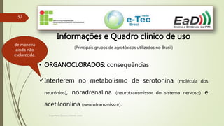 Engenheiro Zacarias Linhares Junior
37
Informações e Quadro clínico de uso
(Principais grupos de agrotóxicos utilizados no Brasil)
• ORGANOCLORADOS: consequências
Interferem no metabolismo de serotonina (molécula dos
neurônios), noradrenalina (neurotransmissor do sistema nervoso) e
acetilconlina (neurotransmissor).
de maneira
ainda não
esclarecida.
 