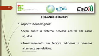 Engenheiro Zacarias Linhares Junior
38
ORGANOCLORADOS:
 Aspectos toxicológicos:
Ação sobre o sistema nervoso central em casos
agudos.
Armazenamento em tecidos adiposos e venenos
altamente cumulativos.
 