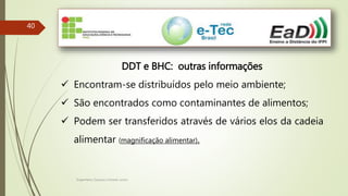 Engenheiro Zacarias Linhares Junior
40
DDT e BHC: outras informações
 Encontram-se distribuídos pelo meio ambiente;
 São encontrados como contaminantes de alimentos;
 Podem ser transferidos através de vários elos da cadeia
alimentar (magnificação alimentar).
 