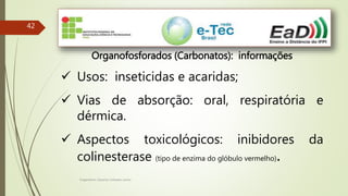 Engenheiro Zacarias Linhares Junior
42
Organofosforados (Carbonatos): informações
 Usos: inseticidas e acaridas;
 Vias de absorção: oral, respiratória e
dérmica.
 Aspectos toxicológicos: inibidores da
colinesterase (tipo de enzima do glóbulo vermelho).
 