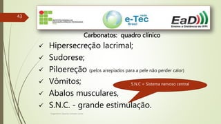 Engenheiro Zacarias Linhares Junior
43
Carbonatos: quadro clínico
 Hipersecreção lacrimal;
 Sudorese;
 Piloereção (pelos arrepiados para a pele não perder calor)
 Vômitos;
 Abalos musculares,
 S.N.C. - grande estimulação.
S.N.C = Sistema nervoso central
 
