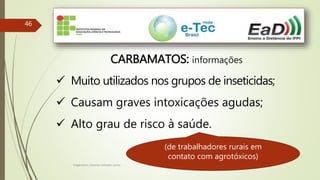 Engenheiro Zacarias Linhares Junior
46
CARBAMATOS: informações
 Muito utilizados nos grupos de inseticidas;
 Causam graves intoxicações agudas;
 Alto grau de risco à saúde.
(de trabalhadores rurais em
contato com agrotóxicos)
 