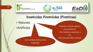Engenheiro Zacarias Linhares Junior
50
Inseticidas Piretróides (Piretrinas)
• Naturais;
•Artificiais.
•Extraídos de flores (gênero
chrysanthemun).
• São instáveis a exposição a
luz;
•Não possuem efeito residual.
Sem utilidade prática como
praguicida.
 