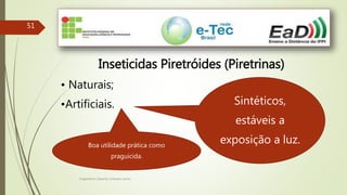 Engenheiro Zacarias Linhares Junior
51
Inseticidas Piretróides (Piretrinas)
• Naturais;
•Artificiais. Sintéticos,
estáveis a
exposição a luz.Boa utilidade prática como
praguicida.
 