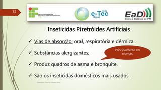 Engenheiro Zacarias Linhares Junior
52
Inseticidas Piretróides Artificiais
 Vias de absorção: oral, respiratória e dérmica.
 Substâncias alergizantes;
 Produz quadros de asma e bronquite.
 São os inseticidas domésticos mais usados.
Principalmente em
crianças.
 