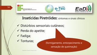 Engenheiro Zacarias Linhares Junior
54
Inseticidas Piretróides: sintomas e sinais clínicos
 Distúrbios sensoriais cutâneos;
 Perda do apetite;
 Fadiga;
 Tonturas;
(formigamento, entorpecimento e
sensação de queimação)
 