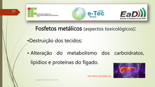 Engenheiro Zacarias Linhares Junior
57
Fosfetos metálicos (aspectos toxicológicos):
•Destruição dos tecidos;
• Alteração do metabolismo dos carboidratos,
lipídios e proteínas do fígado.
Arte: alpha-1foundation.org
 
