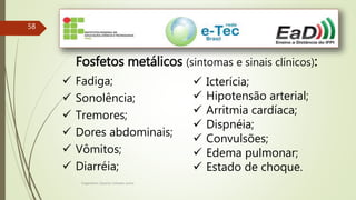 Engenheiro Zacarias Linhares Junior
58
Fosfetos metálicos (sintomas e sinais clínicos):
 Fadiga;
 Sonolência;
 Tremores;
 Dores abdominais;
 Vômitos;
 Diarréia;
 Icterícia;
 Hipotensão arterial;
 Arritmia cardíaca;
 Dispnéia;
 Convulsões;
 Edema pulmonar;
 Estado de choque.
 