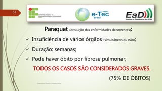 Engenheiro Zacarias Linhares Junior
62
Paraquat (evolução das enfermidades decorrentes):
 Insuficiência de vários órgãos (simultâneos ou não);
 Duração: semanas;
 Pode haver óbito por fibrose pulmonar;
TODOS OS CASOS SÃO CONSIDERADOS GRAVES.
(75% DE ÓBITOS)
 
