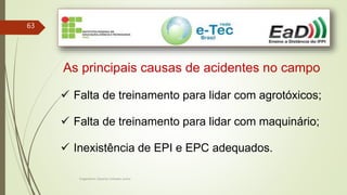 Engenheiro Zacarias Linhares Junior
63
As principais causas de acidentes no campo
 Falta de treinamento para lidar com agrotóxicos;
 Falta de treinamento para lidar com maquinário;
 Inexistência de EPI e EPC adequados.
 