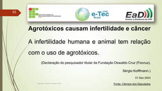 Engenheiro Zacarias Linhares Junior
65
Agrotóxicos causam infertilidade e câncer
A infertilidade humana e animal tem relação
com o uso de agrotóxicos.
(Declaração do pesquisador titular da Fundação Oswaldo Cruz (Fiocruz),
Sérgio Koiffmann.)
01 Dez 2003
Fonte: Câmara dos Deputados
 