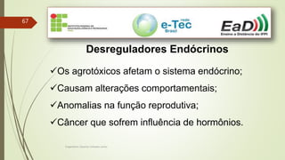Engenheiro Zacarias Linhares Junior
67
Desreguladores Endócrinos
Os agrotóxicos afetam o sistema endócrino;
Causam alterações comportamentais;
Anomalias na função reprodutiva;
Câncer que sofrem influência de hormônios.
 