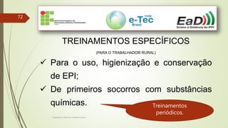 Engenheiro Zacarias Linhares Junior
72
TREINAMENTOS ESPECÍFICOS
(PARA O TRABALHADOR RURAL)
 Para o uso, higienização e conservação
de EPI;
 De primeiros socorros com substâncias
químicas. Treinamentos
periódicos.
 