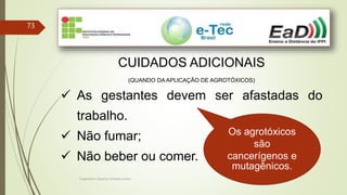 Engenheiro Zacarias Linhares Junior
73
CUIDADOS ADICIONAIS
(QUANDO DA APLICAÇÃO DE AGROTÓXICOS)
 As gestantes devem ser afastadas do
trabalho.
 Não fumar;
 Não beber ou comer.
Os agrotóxicos
são
cancerígenos e
mutagênicos.
 