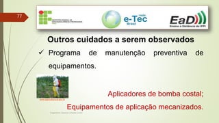 Engenheiro Zacarias Linhares Junior
77
Outros cuidados a serem observados
 Programa de manutenção preventiva de
equipamentos.
Aplicadores de bomba costal;
Equipamentos de aplicação mecanizados.
www.agricultura.al.gov.br
 