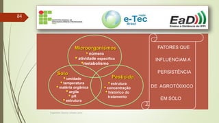 Engenheiro Zacarias Linhares Junior
84
FATORES QUE
INFLUENCIAM A
PERSISTÊNCIA
DE AGROTÓ0XICO
EM SOLO
Microorganismos
• número
• atividade específica
•metabolismo
Pesticida
• estrutura
• concentração
• histórico do
tratamento
Solo
• umidade
• temperatura
• matéria orgânica
• argila
• pH
• estrutura
 