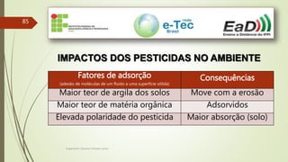 Engenheiro Zacarias Linhares Junior
85
IMPACTOS DOS PESTICIDAS NO AMBIENTE
Fatores de adsorção
(adesão de moléculas de um fluido a uma superfície sólida)
Consequências
Maior teor de argila dos solos Move com a erosão
Maior teor de matéria orgânica Adsorvidos
Elevada polaridade do pesticida Maior absorção (solo)
 