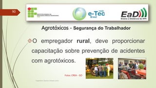 90
Engenheiro Zacarias Linhares Junior
Agrotóxicos - Segurança do Trabalhador
O empregador rural, deve proporcionar
capacitação sobre prevenção de acidentes
com agrotóxicos.
Fotos: CREA - GO
 