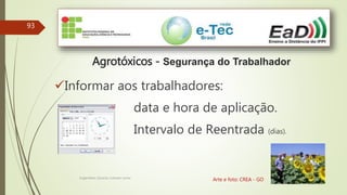 93
Engenheiro Zacarias Linhares Junior
Agrotóxicos - Segurança do Trabalhador
Arte e foto: CREA - GO
Informar aos trabalhadores:
data e hora de aplicação.
Intervalo de Reentrada (dias).
 