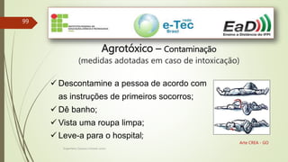 Engenheiro Zacarias Linhares Junior
99
Arte CREA - GO
Agrotóxico – Contaminação
(medidas adotadas em caso de intoxicação)
 Descontamine a pessoa de acordo com
as instruções de primeiros socorros;
 Dê banho;
 Vista uma roupa limpa;
 Leve-a para o hospital;
 