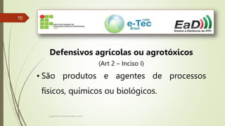 Engenheiro Zacarias Linhares Junior
10
10
Defensivos agrícolas ou agrotóxicos
(Art 2 – Inciso I)
• São produtos e agentes de processos
físicos, químicos ou biológicos.
 