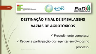Engenheiro Zacarias Linhares Junior
100
DESTINAÇÃO FINAL DE EMBALAGENS
VAZIAS DE AGROTÓXICOS
 Procedimento complexo;
 Requer a participação dos agentes envolvidos no
processo.
 