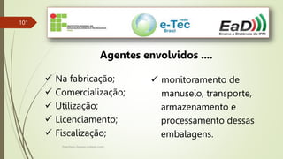 Engenheiro Zacarias Linhares Junior
101
Agentes envolvidos ....
 Na fabricação;
 Comercialização;
 Utilização;
 Licenciamento;
 Fiscalização;
 monitoramento de
manuseio, transporte,
armazenamento e
processamento dessas
embalagens.
 