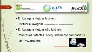 Engenheiro Zacarias Linhares Junior
104
• Embalagens rígidas laváveis:
Efetuar a lavagem (Tríplice Lavagem ou Lavagem sob Pressão);
• Embalagens rígidas não laváveis:
Mantê-las intactas, adequadamente tampadas e
sem vazamento;
www.portalsaofrancisco.com.br
 