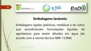 Engenheiro Zacarias Linhares Junior
106
Embalagens laváveis:
Embalagens rígidas (plásticas, metálicas e de vidro)
que acondicionam formulações líquidas de
agrotóxicos para serem diluídas em água (de
acordo com a norma técnica NBR-13.968).
 