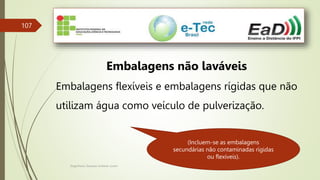 Engenheiro Zacarias Linhares Junior
107
Embalagens não laváveis
Embalagens flexíveis e embalagens rígidas que não
utilizam água como veículo de pulverização.
(Incluem-se as embalagens
secundárias não contaminadas rígidas
ou flexíveis).
 