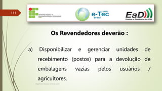 Engenheiro Zacarias Linhares Junior
111
Os Revendedores deverão :
a) Disponibilizar e gerenciar unidades de
recebimento (postos) para a devolução de
embalagens vazias pelos usuários /
agricultores.
 