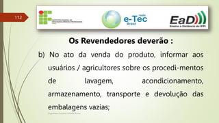 Engenheiro Zacarias Linhares Junior
112
Os Revendedores deverão :
b) No ato da venda do produto, informar aos
usuários / agricultores sobre os procedi-mentos
de lavagem, acondicionamento,
armazenamento, transporte e devolução das
embalagens vazias;
 