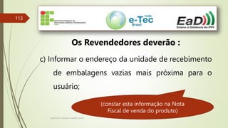 Engenheiro Zacarias Linhares Junior
113
Os Revendedores deverão :
c) Informar o endereço da unidade de recebimento
de embalagens vazias mais próxima para o
usuário;
(constar esta informação na Nota
Fiscal de venda do produto)
 