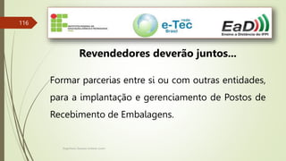 Engenheiro Zacarias Linhares Junior
116
Revendedores deverão juntos...
Formar parcerias entre si ou com outras entidades,
para a implantação e gerenciamento de Postos de
Recebimento de Embalagens.
 