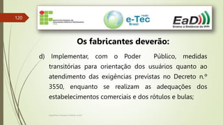 Engenheiro Zacarias Linhares Junior
120
Os fabricantes deverão:
d) Implementar, com o Poder Público, medidas
transitórias para orientação dos usuários quanto ao
atendimento das exigências previstas no Decreto n.º
3550, enquanto se realizam as adequações dos
estabelecimentos comerciais e dos rótulos e bulas;
 