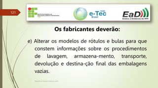 Engenheiro Zacarias Linhares Junior
121
Os fabricantes deverão:
e) Alterar os modelos de rótulos e bulas para que
constem informações sobre os procedimentos
de lavagem, armazena-mento, transporte,
devolução e destina-ção final das embalagens
vazias.
 