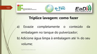 Engenheiro Zacarias Linhares Junior
122
Tríplice lavagem: como fazer
a) Esvazie completamente o conteúdo da
embalagem no tanque do pulverizador;
b) Adicione água limpa à embalagem até ¼ do seu
volume;
 