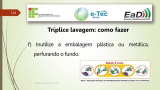 Engenheiro Zacarias Linhares Junior
124
Tríplice lavagem: como fazer
f) Inutilize a embalagem plástica ou metálica,
perfurando o fundo.
 