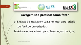 Engenheiro Zacarias Linhares Junior
125
Lavagem sob pressão: como fazer
a) Encaixe a embalagem vazia no local apro-priado
do funil do pulverizador;
b) Acione o mecanismo para liberar o jato de água;
 