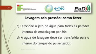 Engenheiro Zacarias Linhares Junior
126
Lavagem sob pressão: como fazer
c) Direcione o jato de água para todas as paredes
internas da embalagem por 30s;
d) A água de lavagem deve ser transferida para o
interior do tanque do pulverizador;
 