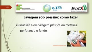 Engenheiro Zacarias Linhares Junior
127
Lavagem sob pressão: como fazer
e) Inutilize a embalagem plástica ou metálica,
perfurando o fundo.
www.integracaodaserra.com.br
 