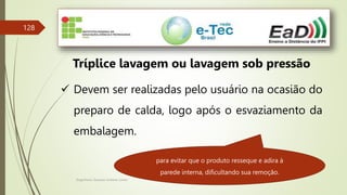 Engenheiro Zacarias Linhares Junior
128
Tríplice lavagem ou lavagem sob pressão
 Devem ser realizadas pelo usuário na ocasião do
preparo de calda, logo após o esvaziamento da
embalagem.
para evitar que o produto resseque e adira à
parede interna, dificultando sua remoção.
 