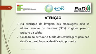 Engenheiro Zacarias Linhares Junior
130
ATENÇÃO
 Na execução de lavagem das embalagens deve-se
utilizar sempre os mesmos (EPI’s) exigidos para o
preparo da calda;
 Cuidado ao perfurar o fundo das embalagens para não
danificar o rótulo para identificação posterior.
 